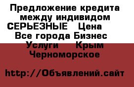 Предложение кредита между индивидом СЕРЬЕЗНЫЕ › Цена ­ 0 - Все города Бизнес » Услуги   . Крым,Черноморское